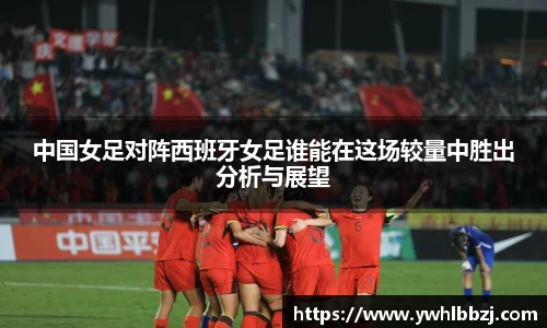 中国女足对阵西班牙女足谁能在这场较量中胜出分析与展望