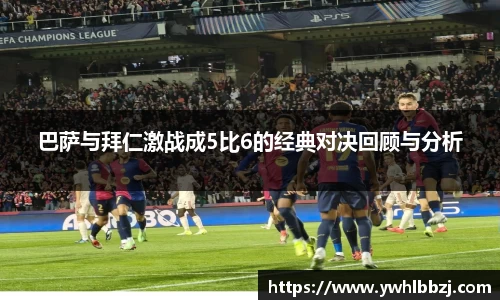 巴萨与拜仁激战成5比6的经典对决回顾与分析